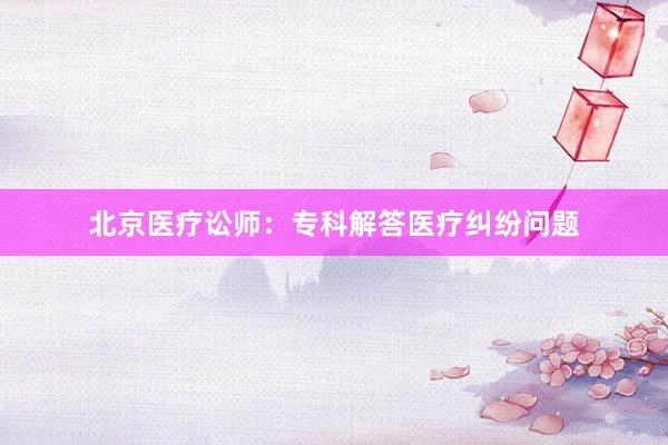 北京医疗讼师：专科解答医疗纠纷问题