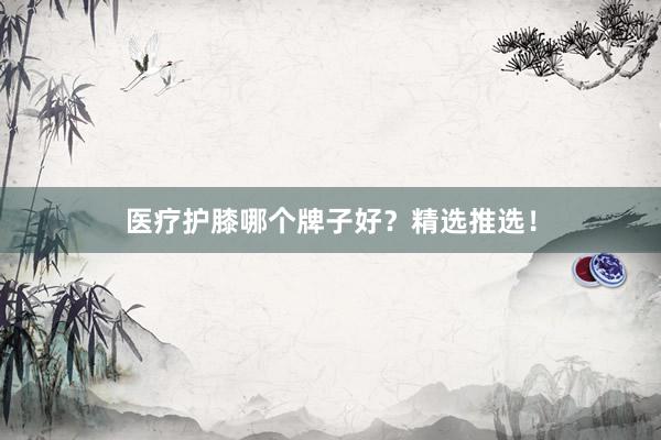 医疗护膝哪个牌子好？精选推选！